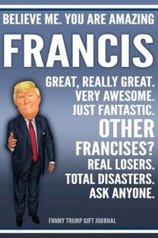 Cover of Funny Trump Journal - Believe Me. You Are Amazing Francis Great, Really Great. Very Awesome. Just Fantastic. Other Francises? Real Losers. Total Disasters. Ask Anyone. Funny Trump Gift Journal