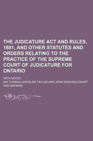 Cover of The Judicature ACT and Rules, 1881, and Other Statutes and Orders Relating to the Practice of the Supreme Court of Judicature for Ontario; With Notes