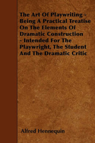 Cover of The Art Of Playwriting - Being A Practical Treatise On The Elements Of Dramatic Construction - Intended For The Playwright, The Student And The Dramatic Critic