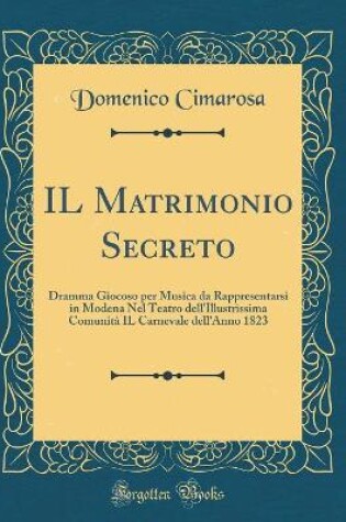 Cover of IL Matrimonio Secreto: Dramma Giocoso per Musica da Rappresentarsi in Modena Nel Teatro dell'Illustrissima Comunità IL Carnevale dell'Anno 1823 (Classic Reprint)