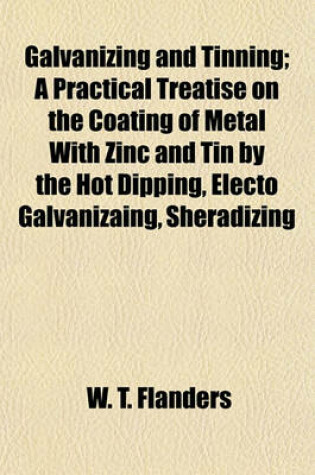 Cover of Galvanizing and Tinning; A Practical Treatise on the Coating of Metal with Zinc and Tin by the Hot Dipping, Electo Galvanizaing, Sheradizing