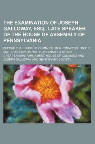 Cover of The Examination of Joseph Galloway, Esq., Late Speaker of the House of Assembly of Pennsylvania; Before the House of Commons, in a Committee on the American Papers. with Explanatory Notes