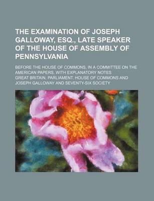 Book cover for The Examination of Joseph Galloway, Esq., Late Speaker of the House of Assembly of Pennsylvania; Before the House of Commons, in a Committee on the American Papers. with Explanatory Notes