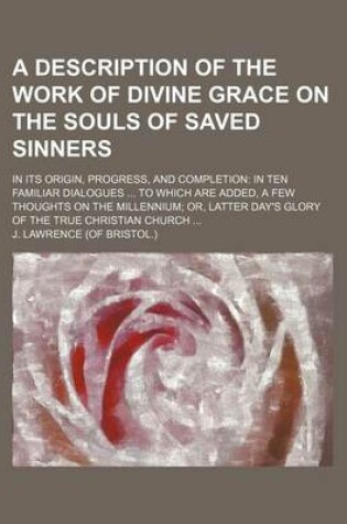 Cover of A Description of the Work of Divine Grace on the Souls of Saved Sinners; In Its Origin, Progress, and Completion in Ten Familiar Dialogues to Which Are Added, a Few Thoughts on the Millennium Or, Latter Day's Glory of the True Christian Church