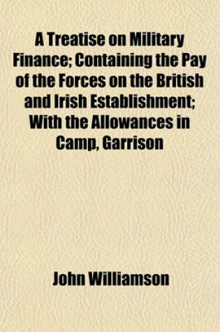 Cover of A Treatise on Military Finance; Containing the Pay of the Forces on the British and Irish Establishment; With the Allowances in Camp, Garrison