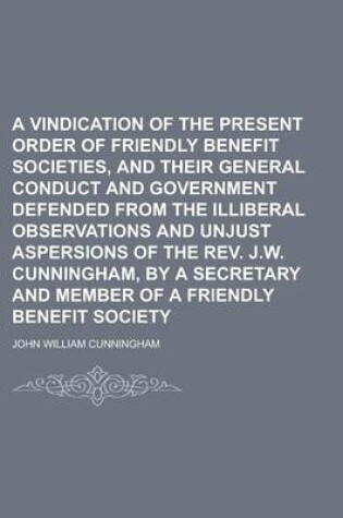 Cover of A Vindication of the Present Order of Friendly Benefit Societies, and Their General Conduct and Government Defended from the Illiberal Observations and Unjust Aspersions of the REV. J.W. Cunningham, by a Secretary and Member of a Friendly