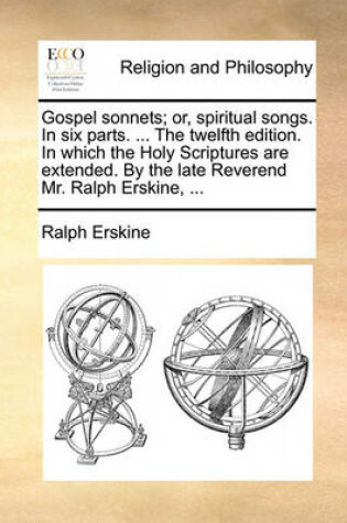 Cover of Gospel Sonnets; Or, Spiritual Songs. in Six Parts. ... the Twelfth Edition. in Which the Holy Scriptures Are Extended. by the Late Reverend Mr. Ralph Erskine, ...