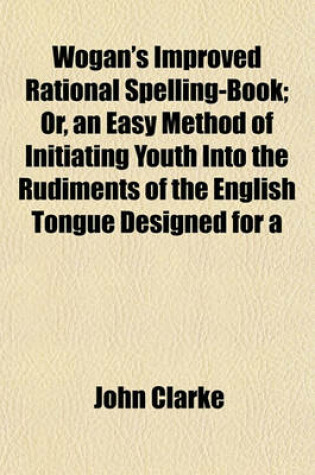 Cover of Wogan's Improved Rational Spelling-Book; Or, an Easy Method of Initiating Youth Into the Rudiments of the English Tongue Designed for a
