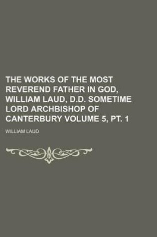 Cover of The Works of the Most Reverend Father in God, William Laud, D.D. Sometime Lord Archbishop of Canterbury Volume 5, PT. 1