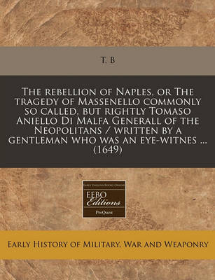 Book cover for The Rebellion of Naples, or the Tragedy of Massenello Commonly So Called, But Rightly Tomaso Aniello Di Malfa Generall of the Neopolitans / Written by a Gentleman Who Was an Eye-Witnes ... (1649)