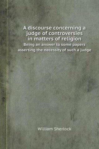 Cover of A Discourse Concerning a Judge of Controversies in Matters of Religion Being an Answer to Some Papers Asserting the Necessity of Such a Judge