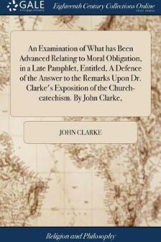 Cover of An Examination of What Has Been Advanced Relating to Moral Obligation, in a Late Pamphlet, Entitled, a Defence of the Answer to the Remarks Upon Dr. Clarke's Exposition of the Church-Catechism. by John Clarke,