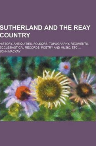 Cover of Sutherland and the Reay Country; History, Antiquities, Folkore, Topography, Regiments, Ecclesiastical Records, Poetry and Music, Etc ...