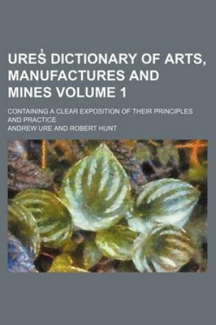 Cover of Ures Dictionary of Arts, Manufactures and Mines Volume 1; Containing a Clear Exposition of Their Principles and Practice