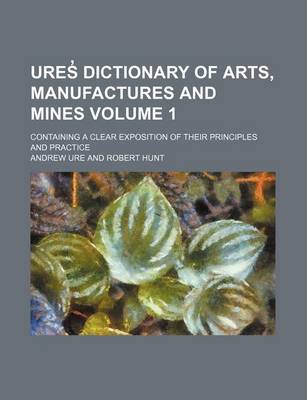 Book cover for Ures Dictionary of Arts, Manufactures and Mines Volume 1; Containing a Clear Exposition of Their Principles and Practice