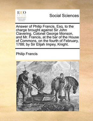 Book cover for Answer of Philip Francis, Esq. to the Charge Brought Against Sir John Clavering, Colonel George Monson, and Mr. Francis, at the Bar of the House of Commons, on the Fourth of February, 1788; By Sir Elijah Impey, Knight.