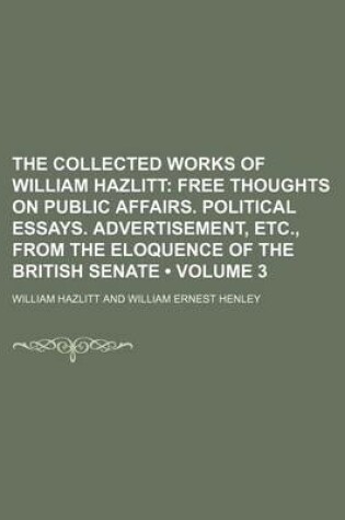 Cover of The Collected Works of William Hazlitt (Volume 3); Free Thoughts on Public Affairs. Political Essays. Advertisement, Etc., from the Eloquence of the British Senate