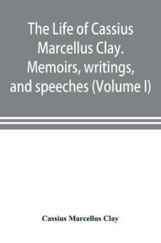 Cover of The life of Cassius Marcellus Clay. Memoirs, writings, and speeches, showing his conduct in the overthrow of American slavery, the salvation of the Union, and the restoration of the autonomy of the states (Volume I)