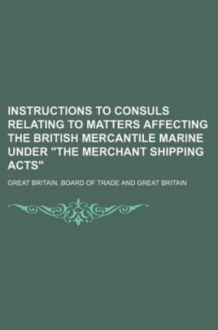 Cover of Instructions to Consuls Relating to Matters Affecting the British Mercantile Marine Under the Merchant Shipping Acts
