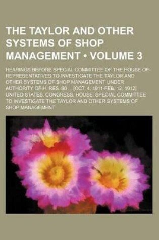 Cover of The Taylor and Other Systems of Shop Management (Volume 3); Hearings Before Special Committee of the House of Representatives to Investigate the Taylor and Other Systems of Shop Management Under Authority of H. Res. 90 [Oct. 4, 1911-Feb. 12, 1912]