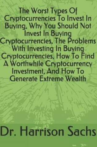 Cover of The Worst Types Of Cryptocurrencies To Invest In Buying, Why You Should Not Invest In Buying Cryptocurrencies, The Problems With Investing In Buying Cryptocurrencies, How To Find A Worthwhile Cryptocurrency Investment, And How To Generate Extreme Wealth