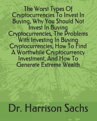 Book cover for The Worst Types Of Cryptocurrencies To Invest In Buying, Why You Should Not Invest In Buying Cryptocurrencies, The Problems With Investing In Buying Cryptocurrencies, How To Find A Worthwhile Cryptocurrency Investment, And How To Generate Extreme Wealth