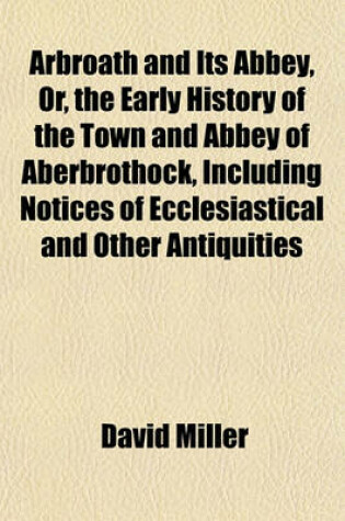 Cover of Arbroath and Its Abbey, Or, the Early History of the Town and Abbey of Aberbrothock, Including Notices of Ecclesiastical and Other Antiquities