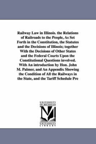 Cover of Railway Law in Illinois. the Relations of Railroads to the People, As Set Forth in the Constitution, the Statutes and the Decisions of Illinois; together With the Decisions of Other States and the Federal Courts Upon the Constitutional Questions involved.