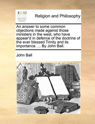 Book cover for An Answer to Some Common Objections Made Against Those Ministers in the West, Who Have Appear'd in Defence of the Doctrine of the Ever Blessed Trinity and Its Importance. ... by John Ball.