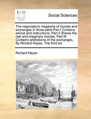 Book cover for The negociator's magazine of monies and exchanges In three parts Part I Contains advice and instructions, Part II Shews the real and imaginary monies, Part III Contains arbitrations of the exchanges, By Richard Hayes, The third ed