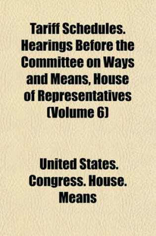 Cover of Tariff Schedules. Hearings Before the Committee on Ways and Means, House of Representatives (Volume 6)