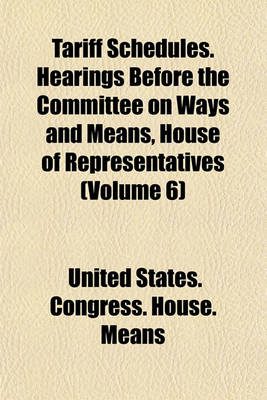 Book cover for Tariff Schedules. Hearings Before the Committee on Ways and Means, House of Representatives (Volume 6)