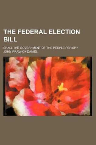 Cover of The Federal Election Bill; Shall the Government of the People Perish?