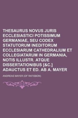 Cover of Thesaurus Novus Juris Ecclesiastici Potissimum Germaniae, Seu Codex Statutorum Ineditorum Ecclesiarum Cathedralium Et Collegiatarum in Germania, Notis Illustr. Atque Dissertationibus [&C.] Adauctus Et Ed. AB A. Mayer