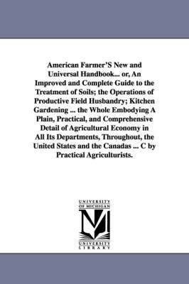 Book cover for American Farmer'S New and Universal Handbook... or, An Improved and Complete Guide to the Treatment of Soils; the Operations of Productive Field Husbandry; Kitchen Gardening ... the Whole Embodying A Plain, Practical, and Comprehensive Detail of Agricultur