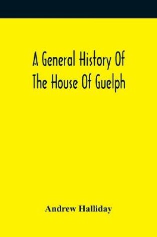Cover of A General History Of The House Of Guelph, Or Royal Family Of Great Britain, From The Earliest Period In Which The Name Appears Upon Record To The Accession Of His Majesty King George The First To The Throne. With An Appendix Of Authentic And Original Documen