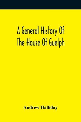 Book cover for A General History Of The House Of Guelph, Or Royal Family Of Great Britain, From The Earliest Period In Which The Name Appears Upon Record To The Accession Of His Majesty King George The First To The Throne. With An Appendix Of Authentic And Original Documen