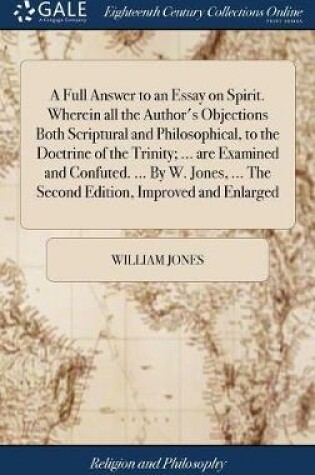 Cover of A Full Answer to an Essay on Spirit. Wherein All the Author's Objections Both Scriptural and Philosophical, to the Doctrine of the Trinity; ... Are Examined and Confuted. ... by W. Jones, ... the Second Edition, Improved and Enlarged