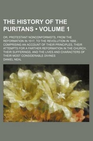 Cover of The History of the Puritans (Volume 1 ); Or, Protestant Nonconformists, from the Reformation in 1517, to the Revolution in 1688 Comprising an Account of Their Principles, Their Attempts for a Farther Reformation in the Church, Their Sufferings, and the Li