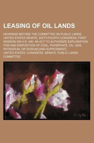 Cover of Leasing of Oil Lands; Hearings Before the Committee on Public Lands, United States Senate, Sixty-Fourth Congress, First Session on H.R. 406. an ACT to Authorize Exploration for and Disposition of Coal, Phosphate, Oil, Gas, Potassium, or Sodium [And Supple