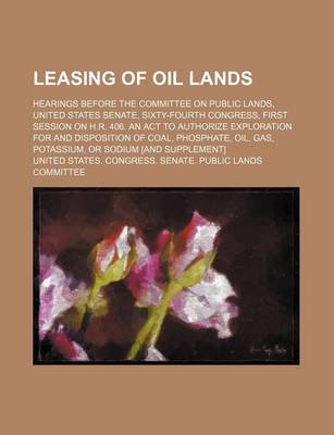 Book cover for Leasing of Oil Lands; Hearings Before the Committee on Public Lands, United States Senate, Sixty-Fourth Congress, First Session on H.R. 406. an ACT to Authorize Exploration for and Disposition of Coal, Phosphate, Oil, Gas, Potassium, or Sodium [And Supple