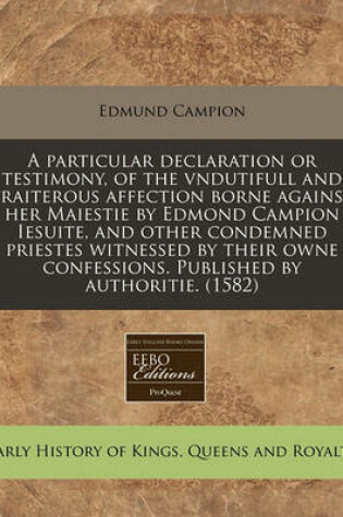 Cover of A Particular Declaration or Testimony, of the Vndutifull and Traiterous Affection Borne Against Her Maiestie by Edmond Campion Iesuite, and Other Condemned Priestes Witnessed by Their Owne Confessions. Published by Authoritie. (1582)