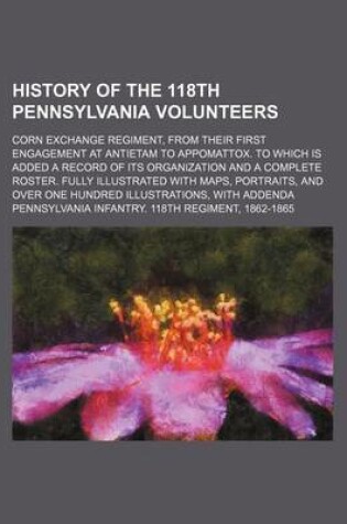 Cover of History of the 118th Pennsylvania Volunteers; Corn Exchange Regiment, from Their First Engagement at Antietam to Appomattox. to Which Is Added a Record of Its Organization and a Complete Roster. Fully Illustrated with Maps, Portraits, and Over One Hundred