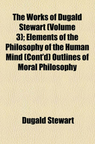 Cover of The Works of Dugald Stewart (Volume 3); Elements of the Philosophy of the Human Mind (Cont'd) Outlines of Moral Philosophy