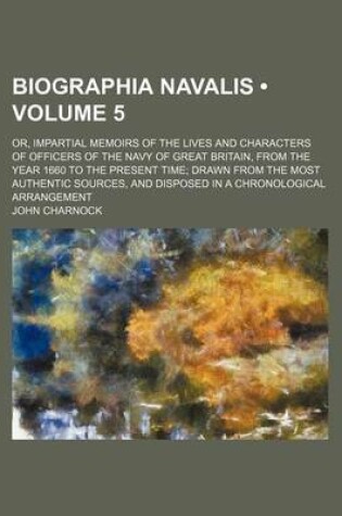 Cover of Biographia Navalis (Volume 5); Or, Impartial Memoirs of the Lives and Characters of Officers of the Navy of Great Britain, from the Year 1660 to the Present Time Drawn from the Most Authentic Sources, and Disposed in a Chronological Arrangement