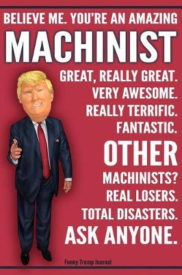 Book cover for Funny Trump Journal - Believe Me. You're An Amazing Machinist Other Machinists Total Disasters. Ask Anyone.