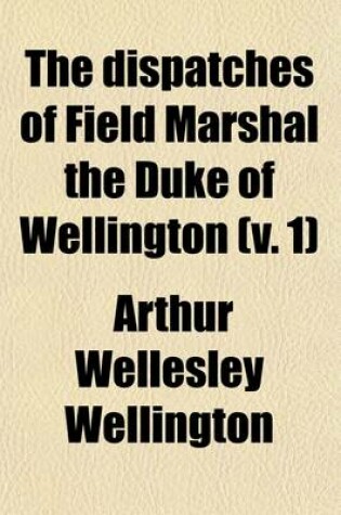 Cover of The Dispatches of Field Marshal the Duke of Wellington (Volume 1); During His Various Campaigns in India, Denmark, Portugal, Spain, the Low Countries, and France, from 1799 to 1818