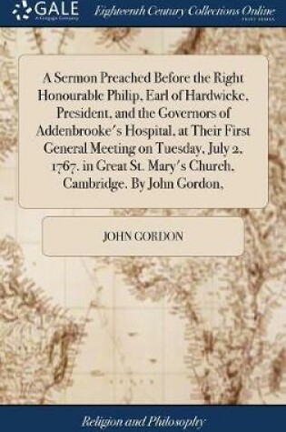 Cover of A Sermon Preached Before the Right Honourable Philip, Earl of Hardwicke, President, and the Governors of Addenbrooke's Hospital, at Their First General Meeting on Tuesday, July 2, 1767. in Great St. Mary's Church, Cambridge. by John Gordon,