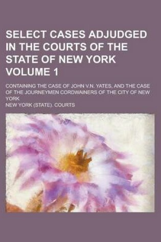 Cover of Select Cases Adjudged in the Courts of the State of New York; Containing the Case of John V.N. Yates, and the Case of the Journeymen Cordwainers of the City of New York Volume 1