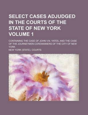 Book cover for Select Cases Adjudged in the Courts of the State of New York; Containing the Case of John V.N. Yates, and the Case of the Journeymen Cordwainers of the City of New York Volume 1